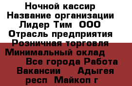 Ночной кассир › Название организации ­ Лидер Тим, ООО › Отрасль предприятия ­ Розничная торговля › Минимальный оклад ­ 25 000 - Все города Работа » Вакансии   . Адыгея респ.,Майкоп г.